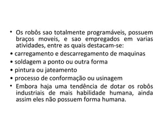 • Os robôs sao totalmente programáveis, possuem
braços moveis, e sao empregados em varias
atividades, entre as quais destacam-se:
• carregamento e descarregamento de maquinas
• soldagem a ponto ou outra forma
• pintura ou jateamento
• processo de conformação ou usinagem
• Embora haja uma tendência de dotar os robôs
industriais de mais habilidade humana, ainda
assim eles não possuem forma humana.
 