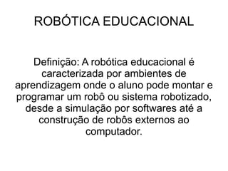 ROBÓTICA EDUCACIONAL Definição: A robótica educacional é  caracterizada por ambientes de aprendizagem onde o aluno pode montar e programar um robô ou sistema robotizado, desde a simulação por softwares até a construção de robôs externos ao computador. 