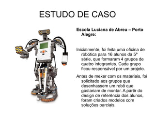 ESTUDO DE CASO Escola Luciana de Abreu – Porto Alegre: Inicialmente, foi feita uma oficina de robótica para 16 alunos da 5ª série, que formaram 4 grupos de quatro integrantes. Cada grupo ficou responsável por um projeto. Antes de mexer com os materiais, foi solicitado aos grupos que desenhassem um robô que gostariam de montar. A partir do design de referência dos alunos, foram criados modelos com soluções parciais. 