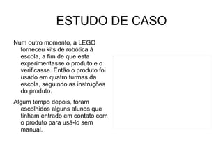 ESTUDO DE CASO Num outro momento, a LEGO forneceu kits de robótica à escola, a fim de que esta experimentasse o produto e o verificasse. Então o produto foi usado em quatro turmas da escola, seguindo as instruções do produto. Algum tempo depois, foram escolhidos alguns alunos que tinham entrado em contato com o produto para usá-lo sem manual. 