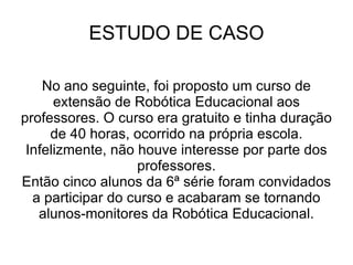 ESTUDO DE CASO No ano seguinte, foi proposto um curso de extensão de Robótica Educacional aos professores. O curso era gratuito e tinha duração de 40 horas, ocorrido na própria escola. Infelizmente, não houve interesse por parte dos professores. Então cinco alunos da 6ª série foram convidados a participar do curso e acabaram se tornando alunos-monitores da Robótica Educacional. 