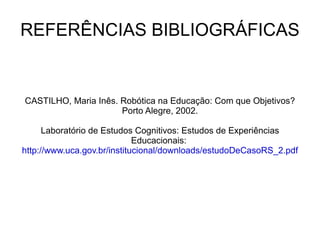 REFERÊNCIAS BIBLIOGRÁFICAS CASTILHO, Maria Inês. Robótica na Educação: Com que Objetivos? Porto Alegre, 2002. Laboratório de Estudos Cognitivos: Estudos de Experiências Educacionais:  http://www.uca.gov.br/institucional/downloads/estudoDeCasoRS_2.pdf 