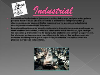   Automatización Industrial (automatización; del griego antiguo auto: guiado
    por uno mismo) es el uso de sistemas o elementos computarizados y
    electromecánicos para controlar maquinarias y/o procesos industriales
    sustituyendo a operadores humanos.
   La automatización como una disciplina de la ingeniería es más amplia que un
    mero sistema de control, abarca la instrumentación industrial, que incluye
    los sensores y transmisores de campo, los sistemas de control y supervisión,
    los sistemas de transmisión y recolección de datos y las aplicaciones de
    software en tiempo real para supervisar y controlar las operaciones de
    plantas o procesos industriales.
 