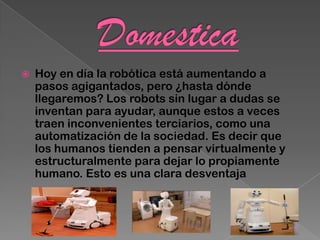    Hoy en día la robótica está aumentando a
    pasos agigantados, pero ¿hasta dónde
    llegaremos? Los robots sin lugar a dudas se
    inventan para ayudar, aunque estos a veces
    traen inconvenientes terciarios, como una
    automatización de la sociedad. Es decir que
    los humanos tienden a pensar virtualmente y
    estructuralmente para dejar lo propiamente
    humano. Esto es una clara desventaja
 