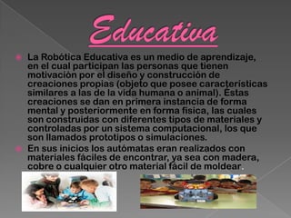    La Robótica Educativa es un medio de aprendizaje,
    en el cual participan las personas que tienen
    motivación por el diseño y construcción de
    creaciones propias (objeto que posee características
    similares a las de la vida humana o animal). Éstas
    creaciones se dan en primera instancia de forma
    mental y posteriormente en forma física, las cuales
    son construidas con diferentes tipos de materiales y
    controladas por un sistema computacional, los que
    son llamados prototipos o simulaciones.
   En sus inicios los autómatas eran realizados con
    materiales fáciles de encontrar, ya sea con madera,
    cobre o cualquier otro material fácil de moldear.
 