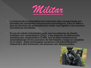    La historia de la automatización industrial está caracterizada por
    períodos de constantes innovaciones tecnológicas. Esto se debe a
    que las técnicas de automatización están muy ligadas a los sucesos
    económicos mundiales.

   El uso de robots industriales junto con los sistemas de diseño
    asistidos por computadora (CAD), y los sistemas de fabricación
    asistidos por computadora (CAM), son la última tendencia en
    automatización de los procesos de fabricación y luego se cargaban
    en el robot.. Éstas tecnologías conducen a la automatización
    industrial a otra transición, de alcances aún desconocidos.

   .
 