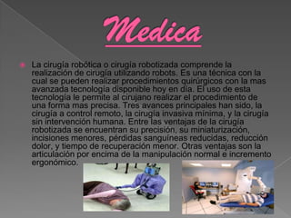    La cirugía robótica o cirugía robotizada comprende la
    realización de cirugía utilizando robots. Es una técnica con la
    cual se pueden realizar procedimientos quirúrgicos con la mas
    avanzada tecnología disponible hoy en día. El uso de esta
    tecnología le permite al cirujano realizar el procedimiento de
    una forma mas precisa. Tres avances principales han sido, la
    cirugía a control remoto, la cirugía invasiva mínima, y la cirugía
    sin intervención humana. Entre las ventajas de la cirugía
    robotizada se encuentran su precisión, su miniaturización,
    incisiones menores, pérdidas sanguíneas reducidas, reducción
    dolor, y tiempo de recuperación menor. Otras ventajas son la
    articulación por encima de la manipulación normal e incremento
    ergonómico.
 