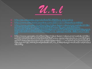    http://es.wikipedia.org/wiki/Rob%C3%B3tica_educativa
   http://www.electronicosonline.com/2007/12/17/Robotica-militar/
   http://www.google.cl/url?sa=t&rct=j&q=&esrc=s&source=web&cd=3&v
    ed=0CEkQFjAC&url=http%3A%2F%2Fwww.fib.upc.edu%2Fretro-
    informatica%2Favui%2Fsalut.html&ei=oV1wT9PwHIri2QWztdHxAQ&usg=A
    FQjCNEmbRwmEFBseHEdE22WkjpCv1p_Ig&sig2=xck0e_rBI8s1nnuV7uEG
    MA
   http://www.google.cl/url?sa=t&rct=j&q=&esrc=s&source=web&cd=8&v
    ed=0CH0QFjAH&url=http%3A%2F%2Fwww.aprenderobotica.com%2Fgro
    up%2Fdiseoderobotdomsticodelimpieza&ei=111wT6WxFqGU2AXH9pXxA
    Q&usg=AFQjCNHhKj5m45jArBal81ztCVu_R38kjA&sig2=MJKadSi1dQHJEzLz
    vBcXWg
 