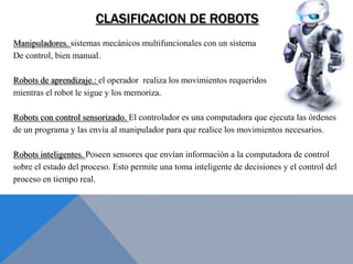 CLASIFICACION DE ROBOTS
Manipuladores. sistemas mecánicos multifuncionales con un sistema
De control, bien manual.

Robots de aprendizaje.: el operador realiza los movimientos requeridos
mientras el robot le sigue y los memoriza.

Robots con control sensorizado. El controlador es una computadora que ejecuta las órdenes
de un programa y las envía al manipulador para que realice los movimientos necesarios.

Robots inteligentes. Poseen sensores que envían información a la computadora de control
sobre el estado del proceso. Esto permite una toma inteligente de decisiones y el control del
proceso en tiempo real.
 