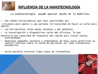 INFLUENCIA DE LA NANOTECNOLOGÍA
        La nanotecnología    puede aportar mucho en la medicina.

•  Con robots microscópicos que sean controlados por
 cirujanos para operar a una persona sin necesidad de hacer un corte para
operar.
• Las herramientas serán menos costosos y más potentes.
• La Investigación y diagnósticos serán más eficaces, lo que
permitirá una capacidad de respuesta más rápida para tratar nuevas
   enfermedades.
• Numerosos pequeños sensores y ordenadores de bajo coste permitirán un
   control continuo sobre la salud de pacientes así como tratamiento
   automático.

•   Serán posibles diversos tipos nuevo de tratamiento.
 