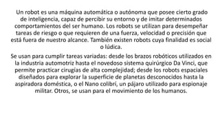 Un robot es una máquina automática o autónoma que posee cierto grado
de inteligencia, capaz de percibir su entorno y de im...