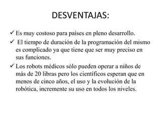 DESVENTAJAS:
 Es muy costoso para países en pleno desarrollo.
 El tiempo de duración de la programación del mismo
  es complicado ya que tiene que ser muy preciso en
  sus funciones.
 Los robots médicos sólo pueden operar a niños de
  más de 20 libras pero los científicos esperan que en
  menos de cinco años, el uso y la evolución de la
  robótica, incremente su uso en todos los niveles.
 