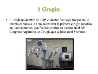 1 Cirugía:
• El 20 de noviembre de 2005 el doctor Santiago Horgan no le
  tembló el pulso a la hora de realizar la primera cirugía robótica
  en Latinoamérica, que fue transmitida en directo en el 76º
  Congreso Argentino de Cirugía que se hizo en el Sheraton.
 