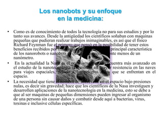 Los nanobots y su enfoque
                      en la medicina:
• Como es de conocimiento de todos la tecnología no para sus estudios y por lo
  tanto sus avances. Desde la antigüedad los científicos soñaban con maquinas
  pequeñas que pudieran realizar trabajos inimaginables, es así que el físico
  Richard Feynman fue el primero que pensó en la posibilidad de tener estos
  beneficios recibidos por máquinas muy pequeñas. La principal característica
  de los nanorobots o nanobots es que miden precisamente menos de un
  nanómetro.
• En la actualidad la Nasa es el organismo que se encuentra más avanzado en
  el estudio de la nanotecnología obteniendo así mayor resistencia en las naves
  para viajes espaciales, debido a los peligros a los que se enfrentan en el
  espacio.
• La necesidad que tiene el hombre de sobrevivir en el espacio bajo presiones
  nulas, es decir sin gravedad; hace que los científicos de la Nasa investiguen y
  desarrollen aplicaciones de la nanotecnología en la medicina, esto se debe a
  que al ser maquinas de pequeñas dimensiones pueden ingresar al organismo
  de una persona sin causar daños y combatir desde aquí a bacterias, virus,
  toxinas e inclusive células específicas.
 