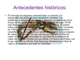 Antecedentes históricos:
• El concepto de máquinas automatizadas se remonta a la
  antigüedad, con mitos de seres mecánicos vivientes. Los
  autómatas, o máquinas semejantes a personas, ya aparecían en los
  relojes de las iglesias medievales, y los relojeros del siglo XVIII
  eran famosos por sus ingeniosas criaturas mecánicas. El primer
  robot controlador realimentado fue el regulador de Watt, inventado
  en 1788 por el ingeniero británico James Watt. Este dispositivo
  constaba de dos bolas metálicas unidas al eje motor de una máquina
  de vapor y conectadas con una válvula que regulaba el flujo de
  vapor. A medida que aumentaba la velocidad de la máquina de
  vapor, las bolas se alejaban del eje debido a la fuerza centrífuga, con
  lo que cerraban la válvula. Esto hacía que disminuyera el flujo de
  vapor a la máquina y por tanto la velocidad.
 