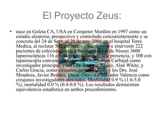 El Proyecto Zeus:
• nace en Goleta CA, USA en Competer Motilón en 1997 como un
  estudio aleatorio, prospectivo y controlado concurrentemente y se
  concreta del 24 de Sept. al 20 de nov. 2001 en el hospital Torre
  Medica, al reclutar 502 pacientes y seleccionar e intervenir 222
  pacientes de colecistectomia y funduplicacion de Nissen 3600
  laparoscópicas 116 con el sistema Zeus de tele presencia, y 108 con
  laparoscopia convencional, por los Drs. Adrián Carbajal como
  investigador principal, y los Drs. Enrique Núñez, Alan White, y
  Carlos Gracia, como cirujanos investigadores y los Drs. José
  Mendoza, Javier Benítez, Oscar Orozco y Salvador Valencia como
  cirujanos investigadores asociados. Morbilidad 0.9 % (1.6-5.0
  %), mortalidad 0.0 % (0.4-0.8 %). Los resultados demuestran
  equivalencia estadística en ambos procedimientos.
 