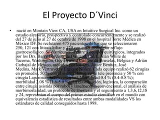 El Proyecto D´Vinci
•   nació en Montain View CA, USA en Intuitive Surgical Inc. como un
    estudio aleatorio, prospectivo y controlado concurrentemente y se realizó
    del 27 de julio al 27 de octubre de 1998 en el hospital Torre Médica en
    México DF. Se reclutaron 475 pacientes, de los que se seleccionaron
    250, 121 con litiasis biliar y 129 con enfermedad por reflujo
    gastroesofágico. Se distribuyeron entre 4 equipos quirúrgicos, integrados
    por los Drs. Barry Gardiner de Oakland, Calif., Alan White de
    Tacoma, Washington, Guy Bernard Cadiere de Bruselas, Bélgica y Adrián
    Carbajal de México, asistidos por los Drs. Javier Benítez, José
    Medina, Mark Vertruyen y Enrique Núñez. Cada equipo realizó 62 cirugías
    en promedio, 50 % con el sistema Intuitive de tele presencia y 50 % con
    cirugía Laparoscopia convencional. Mortalidad 0.4 % (0.4-0.8 %);
    morbilidad 2.08 % (1.6-5.0 %). La clasificación, logística, la comparación
    entre cirugía asistida por robot y laparoscopia convencional, el análisis de
    morbimortalidad, un protocolo de anestesia y el seguimiento a 1,3,6,12,18
    y 24, representan el cuerpo del primer estudio científico en el mundo con
    equivalencia estadística de resultados entre ambas modalidades VS los
    estándares de calidad conseguidos hasta 1998.
 