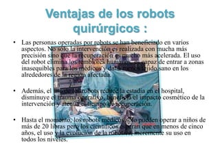 Ventajas de los robots
               quirúrgicos :
• Las personas operadas por robots se han beneficiado en varios
  aspectos. No sólo la intervención es realizada con mucha más
  precisión sino que la recuperación es mucho más acelerada. El uso
  del robot elimina los temblores humanos, es capaz de entrar a zonas
  inasequibles para los médicos y daña menos tejido sano en los
  alrededores de la región afectada.

• Además, el uso de los robots reduce la estadía en el hospital,
  disminuye el trauma operativo, beneficia el impacto cosmético de la
  intervención y atenúa el tiempo de recuperación.

• Hasta el momento, los robots médicos sólo pueden operar a niños de
  más de 20 libras pero los científicos esperan que en menos de cinco
  años, el uso y la evolución de la robótica, incremente su uso en
  todos los niveles.
 