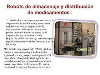 Robots de almacenaje y distribución
          de medicamentos :
   * Debido a los errores que pueden ocurrir en la
  dispensación de medicamentos es necesario
  mejorar el sistema de dispensación de
  medicamentos. Además, es cierto que se
  pueden disminuir mucho los costos de la
  dispensación por su automatización.
  Hoy en día se utilizan cada vez más robots para
  repartir medicamentos en las farmacias y en los
  hospitales
*Un modelo muy usado es el HOMERUS. Este             *HOMERUS*
permite a los usuarios elegir medicamentos
según códigos a rayas que están disponibles 24
horas al día. El robot además dispone de una
unidad de envase que envasa medicamentos en
la dosis necesitada, posteriormente los marca
con un código a rayas y los almacena o reparte.
 