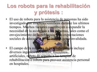 Los robots para la rehabilitación
          y prótesis :
• El uso de robots para la asistencia de personas ha sido
  investigado por muchos científicos durante los ultimos
  tiempos. Muchos factores contribuyen a expandir la
  necesidad de la asistencia a las personas, tales como el
  envejecimiento de la población y las expectaciones
  sociales de adecuar la medicina a la gente invalidada.

• El campo de la robótica de la rehabilitación incluye
  diversos ingenios mecánicos: miembros
  artificiales, robots de soporte a las terapias de
  rehabilitación o robots para proveer asistencia personal
  en hospitales.
 