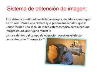 Sistema de obtención de imagen:
Este sistema es utilizado en la laparoscopia, debido a su enfoque
en 3D real. Posee una cámara que genera dos señales, que al
unirse forman una señal de video estereoscópica para crear una
imagen en 3D, al cirujano mover la
cámara dentro del campo de operación consigue el efecto
conocido como "navegación".
 
