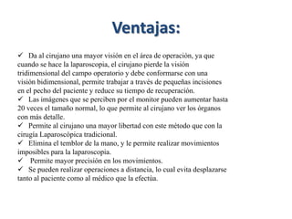 Ventajas:
 Da al cirujano una mayor visión en el área de operación, ya que
cuando se hace la laparoscopia, el cirujano pierde la visión
tridimensional del campo operatorio y debe conformarse con una
visión bidimensional, permite trabajar a través de pequeñas incisiones
en el pecho del paciente y reduce su tiempo de recuperación.
 Las imágenes que se perciben por el monitor pueden aumentar hasta
20 veces el tamaño normal, lo que permite al cirujano ver los órganos
con más detalle.
 Permite al cirujano una mayor libertad con este método que con la
cirugía Laparoscópica tradicional.
 Elimina el temblor de la mano, y le permite realizar movimientos
imposibles para la laparoscopia.
 Permite mayor precisión en los movimientos.
 Se pueden realizar operaciones a distancia, lo cual evita desplazarse
tanto al paciente como al médico que la efectúa.
 