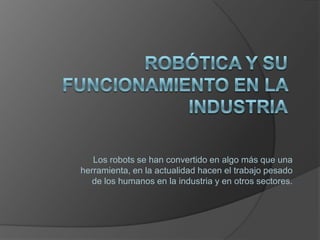 Robótica y su funcionamiento en la industria Los robots se han convertido en algo más que una herramienta, en la actualidad hacen el trabajo pesado de los humanos en la industria y en otros sectores. 