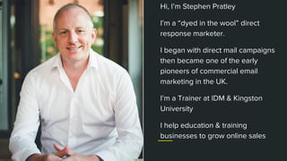 stephenpratley.com
Hi, I’m Stephen Pratley
I’m a “dyed in the wool” direct
response marketer.
I began with direct mail campaigns
then became one of the early
pioneers of commercial email
marketing in the UK.
I’m a Trainer at IDM & Kingston
University
I help education & training
businesses to grow online sales