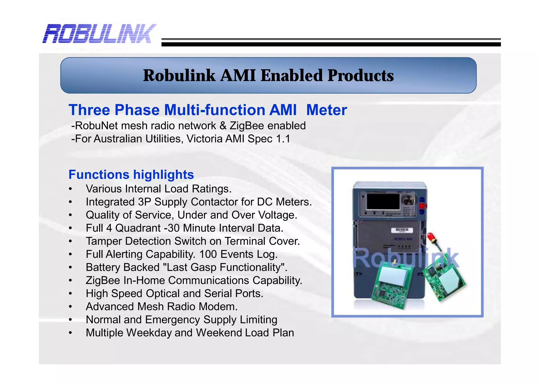 Robulink AMI Enabled Products

Three Phase Multi-function AMI Meter
-RobuNet mesh radio network & ZigBee enabled
-For Australian Utilities, Victoria AMI Spec 1.1


Functions highlights
•   Various Internal Load Ratings.
•   Integrated 3P Supply Contactor for DC Meters.
•   Quality of Service, Under and Over Voltage.
•   Full 4 Quadrant -30 Minute Interval Data.
•   Tamper Detection Switch on Terminal Cover.
•   Full Alerting Capability. 100 Events Log.
•   Battery Backed "Last Gasp Functionality".
•   ZigBee In-Home Communications Capability.
•   High Speed Optical and Serial Ports.
•   Advanced Mesh Radio Modem.
•   Normal and Emergency Supply Limiting
•   Multiple Weekday and Weekend Load Plan
 