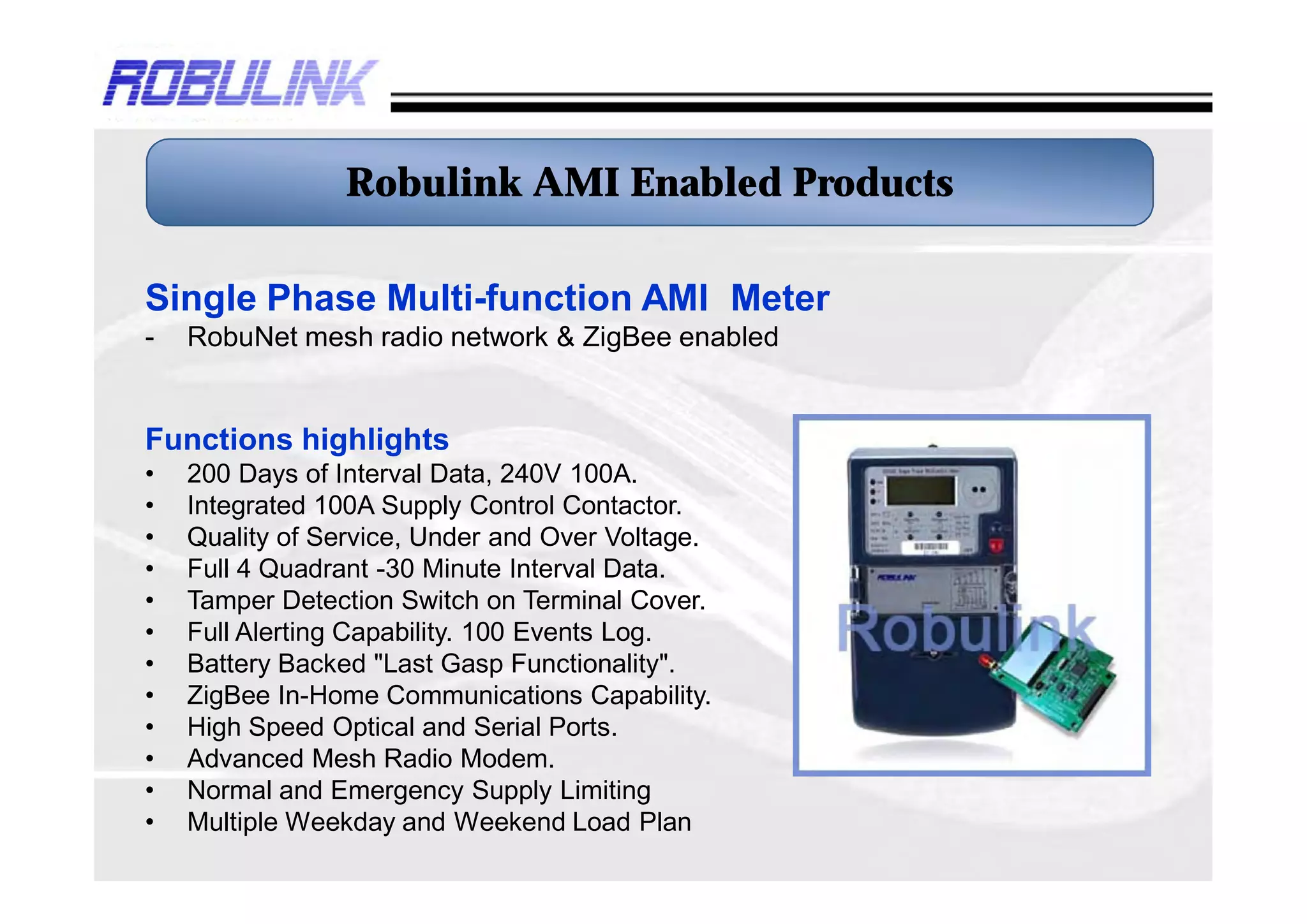 Robulink AMI Enabled Products

Single Phase Multi-function AMI Meter
-   RobuNet mesh radio network & ZigBee enabled


Functions highlights
•   200 Days of Interval Data, 240V 100A.
•   Integrated 100A Supply Control Contactor.
•   Quality of Service, Under and Over Voltage.
•   Full 4 Quadrant -30 Minute Interval Data.
•   Tamper Detection Switch on Terminal Cover.
•   Full Alerting Capability. 100 Events Log.
•   Battery Backed "Last Gasp Functionality".
•   ZigBee In-Home Communications Capability.
•   High Speed Optical and Serial Ports.
•   Advanced Mesh Radio Modem.
•   Normal and Emergency Supply Limiting
•   Multiple Weekday and Weekend Load Plan
 