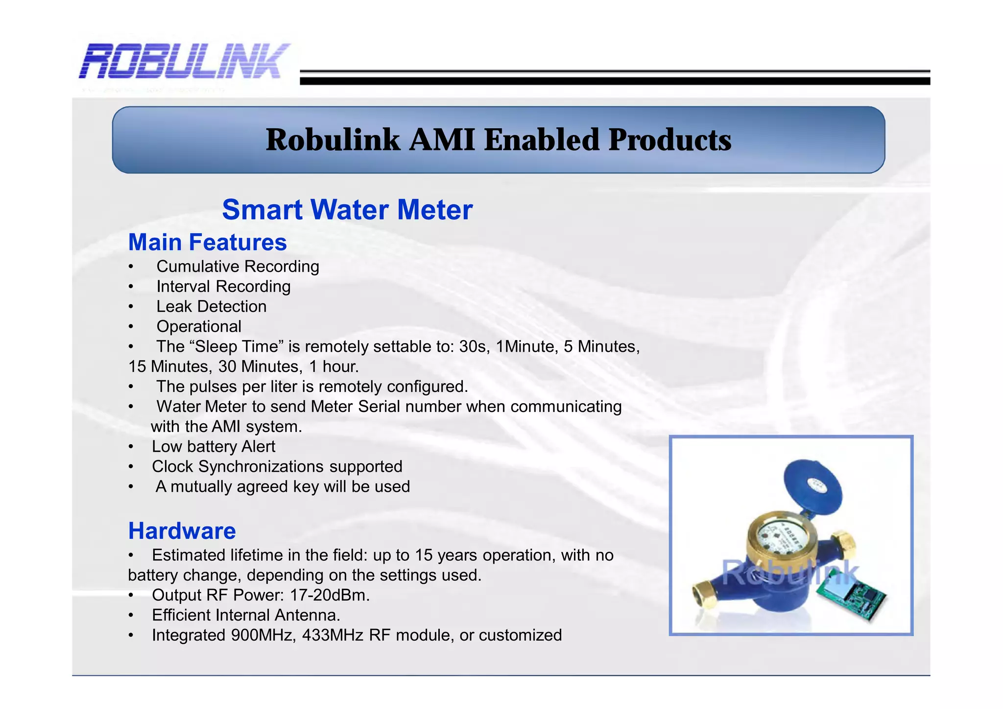 Robulink AMI Enabled Products

             Smart Water Meter
Main Features
• Cumulative Recording
• Interval Recording
• Leak Detection
• Operational
• The “Sleep Time” is remotely settable to: 30s, 1Minute, 5 Minutes,
15 Minutes, 30 Minutes, 1 hour.
• The pulses per liter is remotely configured.
• Water Meter to send Meter Serial number when communicating
   with the AMI system.
• Low battery Alert
• Clock Synchronizations supported
• A mutually agreed key will be used

Hardware
• Estimated lifetime in the field: up to 15 years operation, with no
battery change, depending on the settings used.
• Output RF Power: 17-20dBm.
• Efficient Internal Antenna.
• Integrated 900MHz, 433MHz RF module, or customized
 
