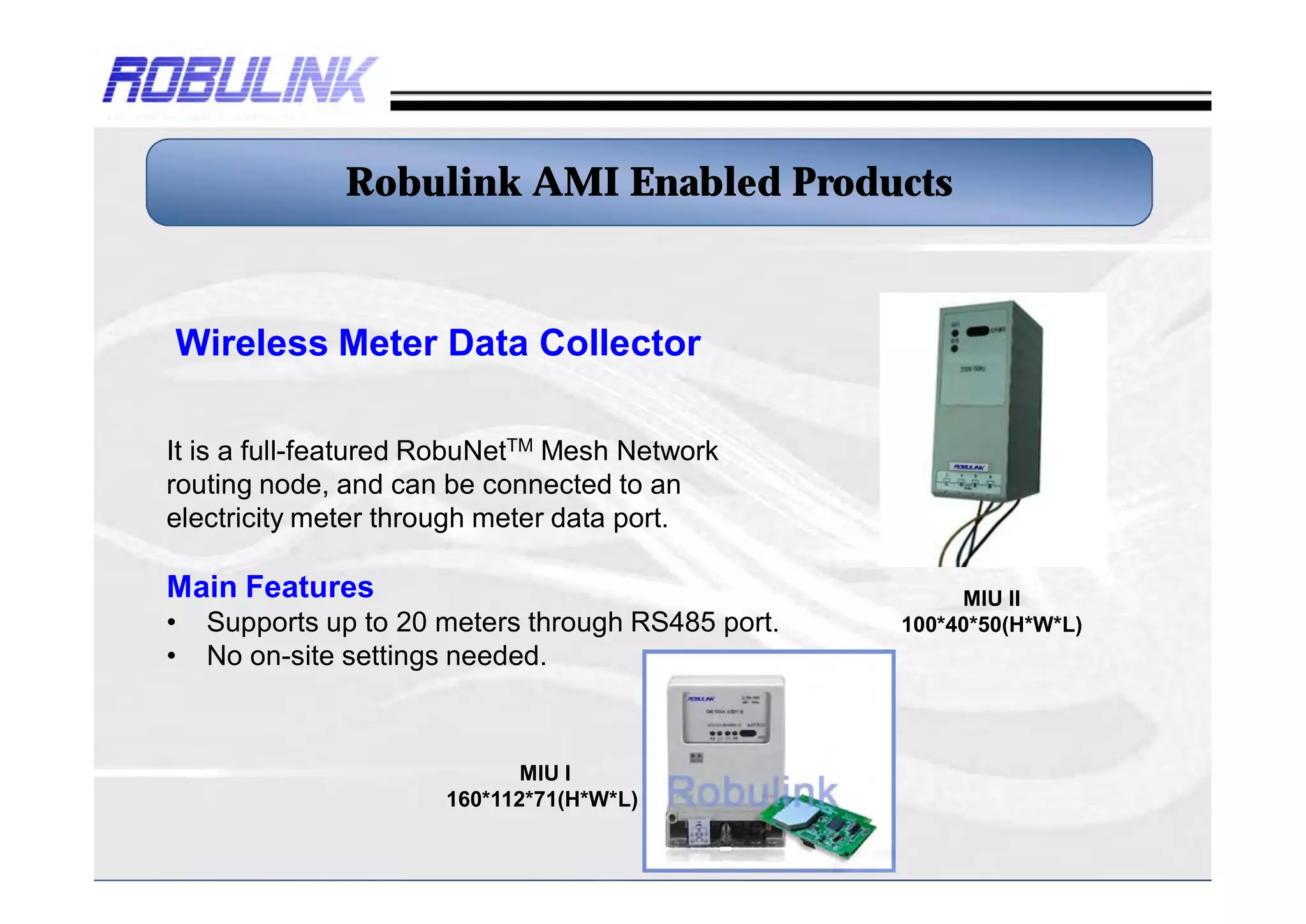 Robulink AMI Enabled Products


Wireless Meter Data Collector

It is a full-featured RobuNetTM Mesh Network
routing node, and can be connected to an
electricity meter through meter data port.

Main Features                                           II MIU
•   Supports up to 20 meters through RS485 port.   100*40*50(H*W*L)
•   No on-site settings needed.



                             I MIU
                      160*112*71(H*W*L)
 