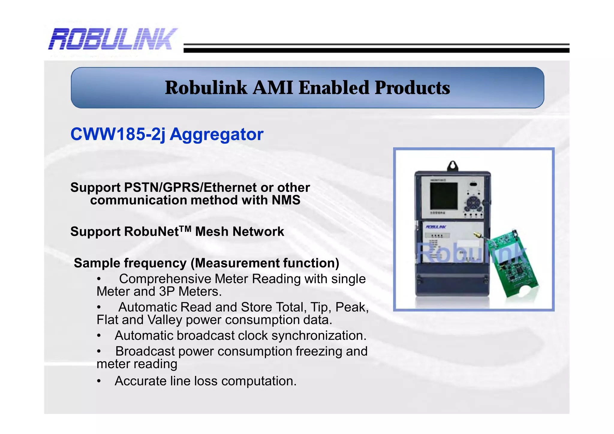 Robulink AMI Enabled Products

CWW185-2j Aggregator

Support PSTN/GPRS/Ethernet or other
  communication method with NMS

Support RobuNetTM Mesh Network

Sample frequency (Measurement function)
   • Comprehensive Meter Reading with single
   Meter and 3P Meters.
   • Automatic Read and Store Total, Tip, Peak,
   Flat and Valley power consumption data.
   • Automatic broadcast clock synchronization.
   • Broadcast power consumption freezing and
   meter reading
   • Accurate line loss computation.
 