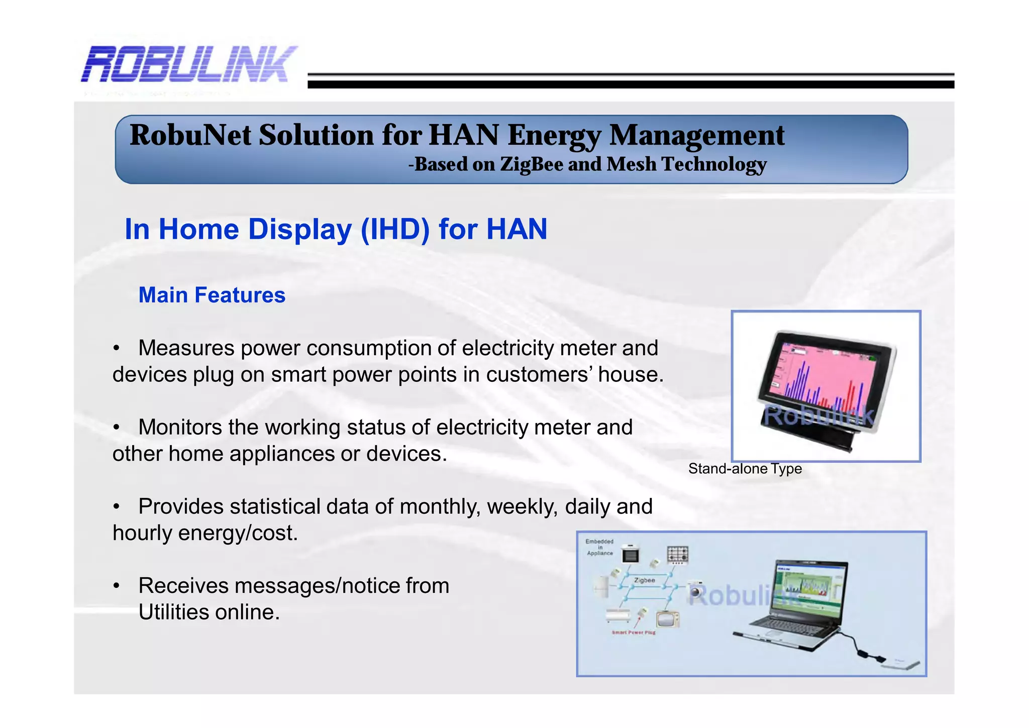 RobuNet Solution for HAN Energy Management
                               -Based on ZigBee and Mesh Technology


 In Home Display (IHD) for HAN

  Main Features

• Measures power consumption of electricity meter and
devices plug on smart power points in customers’ house.

• Monitors the working status of electricity meter and
other home appliances or devices.
                                                            Stand-alone Type

• Provides statistical data of monthly, weekly, daily and
hourly energy/cost.

• Receives messages/notice from
  Utilities online.
 