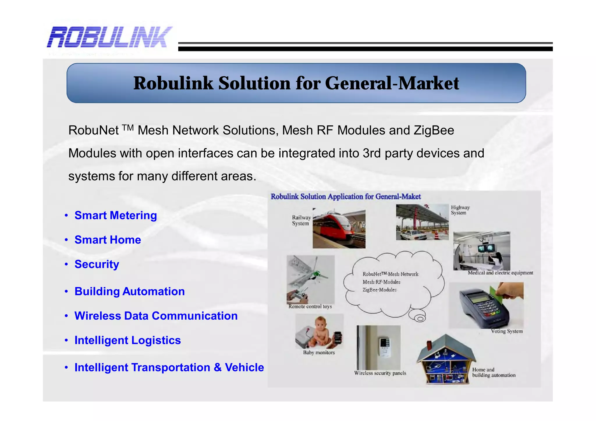 Robulink Solution for General-Market

RobuNet TM Mesh Network Solutions, Mesh RF Modules and ZigBee
Modules with open interfaces can be integrated into 3rd party devices and
systems for many different areas.


• Smart Metering

• Smart Home

• Security

• Building Automation

• Wireless Data Communication

• Intelligent Logistics

• Intelligent Transportation & Vehicle
 
