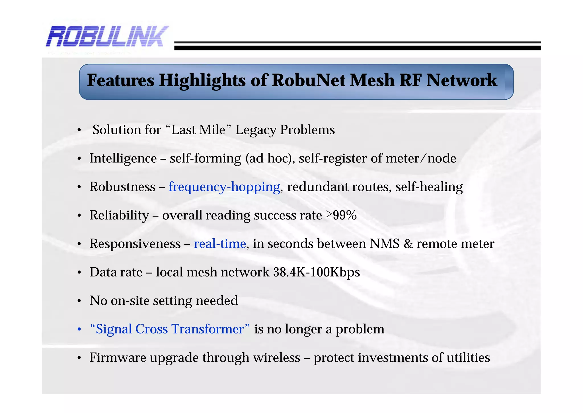 Features Highlights of RobuNet Mesh RF Network

• Solution for “Last Mile” Legacy Problems

• Intelligence – self-forming (ad hoc), self-register of meter/node

• Robustness – frequency-hopping, redundant routes, self-healing

• Reliability – overall reading success rate ≥99%

• Responsiveness – real-time, in seconds between NMS & remote meter

• Data rate – local mesh network 38.4K-100Kbps

• No on-site setting needed

• “Signal Cross Transformer” is no longer a problem

• Firmware upgrade through wireless – protect investments of utilities
 