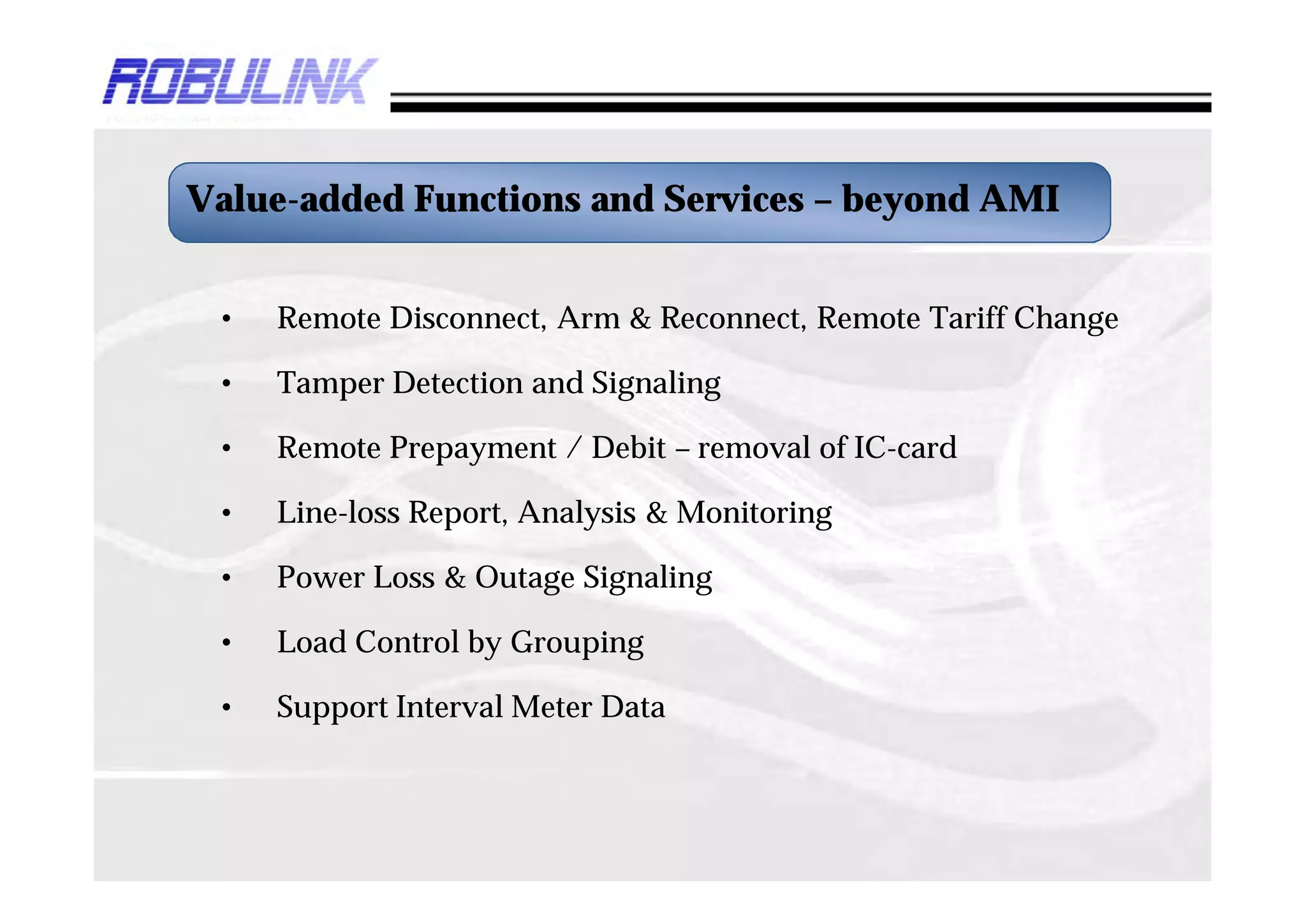 Value-added Functions and Services – beyond AMI


 •   Remote Disconnect, Arm & Reconnect, Remote Tariff Change

 •   Tamper Detection and Signaling

 •   Remote Prepayment / Debit – removal of IC-card

 •   Line-loss Report, Analysis & Monitoring

 •   Power Loss & Outage Signaling

 •   Load Control by Grouping

 •   Support Interval Meter Data
 