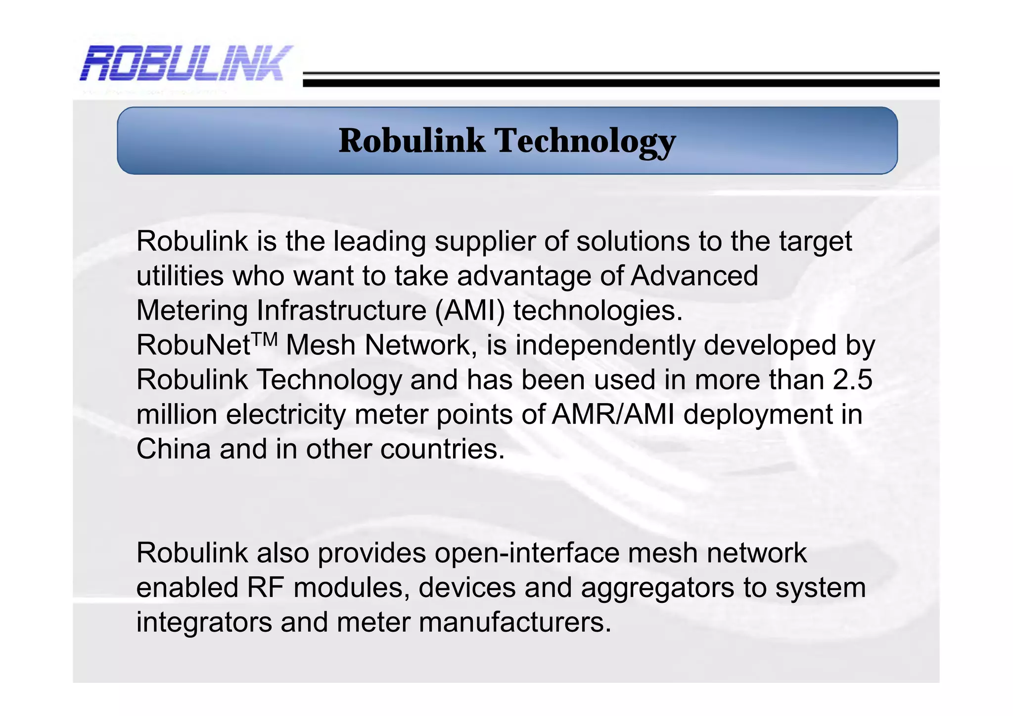Robulink Technology

Robulink is the leading supplier of solutions to the target
utilities who want to take advantage of Advanced
Metering Infrastructure (AMI) technologies.
RobuNetTM Mesh Network, is independently developed by
Robulink Technology and has been used in more than 3.5
million electricity meter points of AMR/AMI deployment in
China and in other countries.


Robulink also provides open-interface mesh network
enabled RF modules, devices and aggregators to system
integrators and meter manufacturers.
 