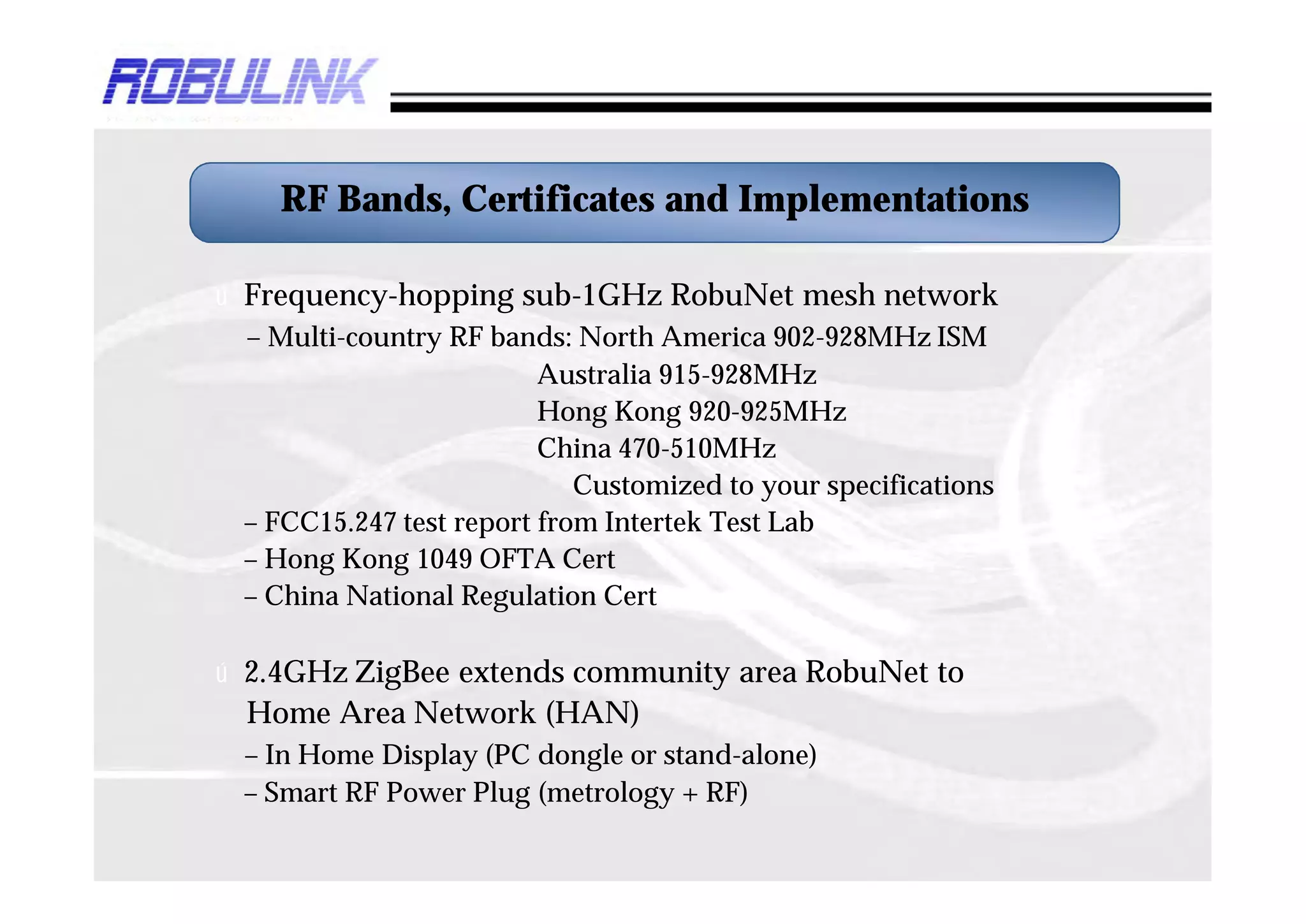RF Bands, Certificates and Implementations

ú Frequency-hopping sub-1GHz RobuNet mesh network
 – Multi-country RF bands: North America 902-928MHz ISM
                         Australia 915-928MHz
                         Hong Kong 920-925MHz
                         China 470-510MHz
                            Customized to your specifications
 – FCC15.247 test report from Intertek Test Lab
 – Hong Kong 1049 OFTA Cert
 – China National Regulation Cert

ú 2.4GHz ZigBee extends community area RobuNet to
 Home Area Network (HAN)
 – In Home Display (PC dongle or stand-alone)
 – Smart RF Power Plug (metrology + RF)
 