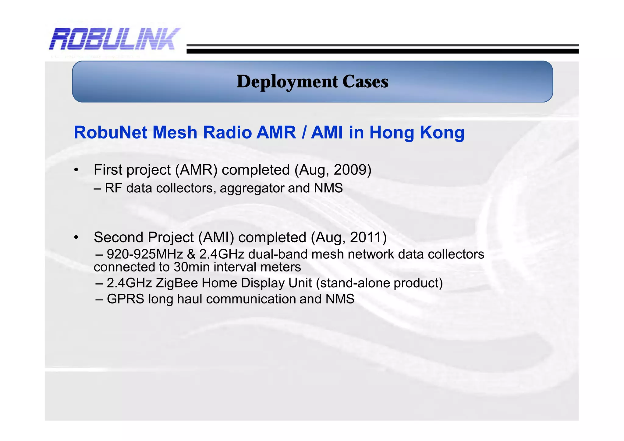 Deployment Cases

RobuNet Mesh Radio AMR / AMI in Hong Kong

•   First project (AMR) completed (Aug, 2009)
    – RF data collectors, aggregator and NMS


•   Second Project (AMI) completed (Aug, 2011)
    – 920-925MHz & 2.4GHz dual-band mesh network data collectors
    connected to 30min interval meters
    – 2.4GHz ZigBee Home Display Unit (stand-alone product)
    – GPRS long haul communication and NMS
 