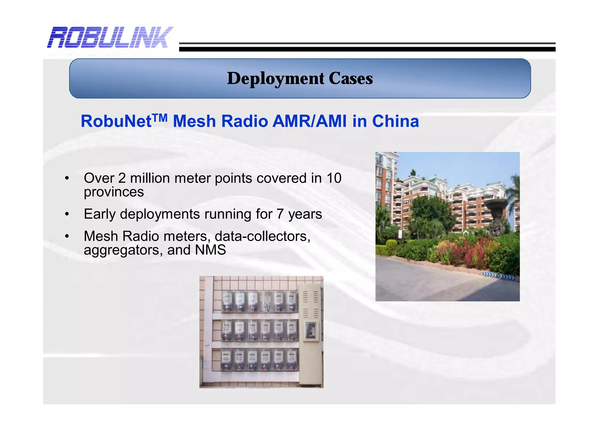 Deployment Cases

    RobuNetTM Mesh Radio AMR/AMI in China


•   Over 3 million meter points covered in 10
    provinces
•   Early deployments running for 7 years
•   Mesh Radio meters, data-collectors,
    aggregators, and NMS
 