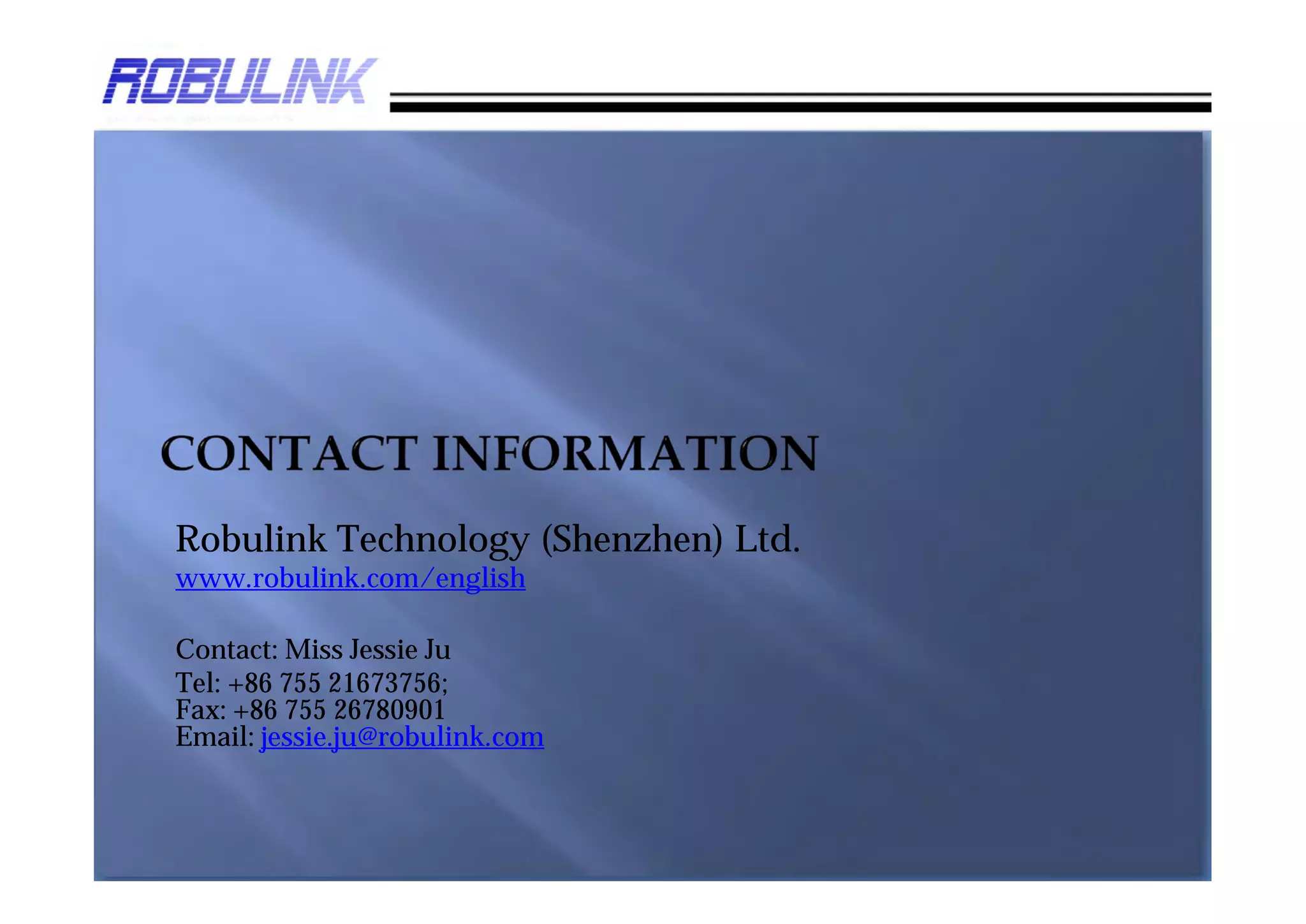 Robulink Technology (Shenzhen) Ltd.
www.robulink.com

Contact: Miss Jessie Ju
Tel: +86 755 21673756;
Fax: +86 755 26780901;
Mobile: +86 18688755226;
Email: jessie.ju@robulink.com
 