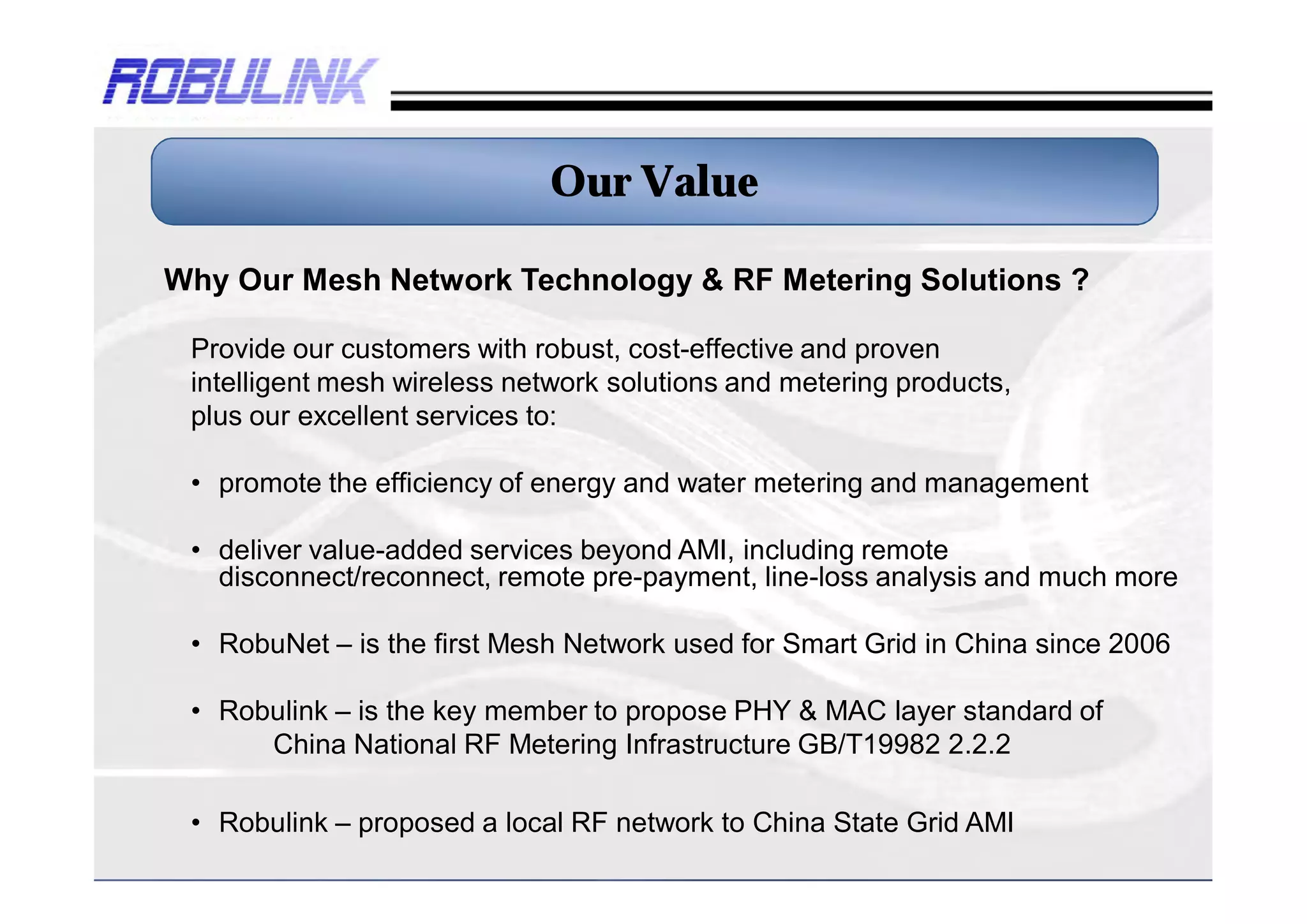 Our Value

Why Our Mesh Network Technology & RF Metering Solutions ?

 Provide our customers with robust, cost-effective and proven
 intelligent mesh wireless network solutions and metering products,
 plus our excellent services to:

 • promote the efficiency of energy and water metering and management

 • deliver value-added services beyond AMI, including remote
   disconnect/reconnect, remote pre-payment, line-loss analysis and much more

 • RobuNet – is the first Mesh Network used for Smart Grid in China since 2006

 • Robulink – is the key member to propose PHY & MAC layer standard of
      China National RF Metering Infrastructure GB/T19982 2.2.2

 • Robulink – proposed a local RF network to China State Grid AMI
 