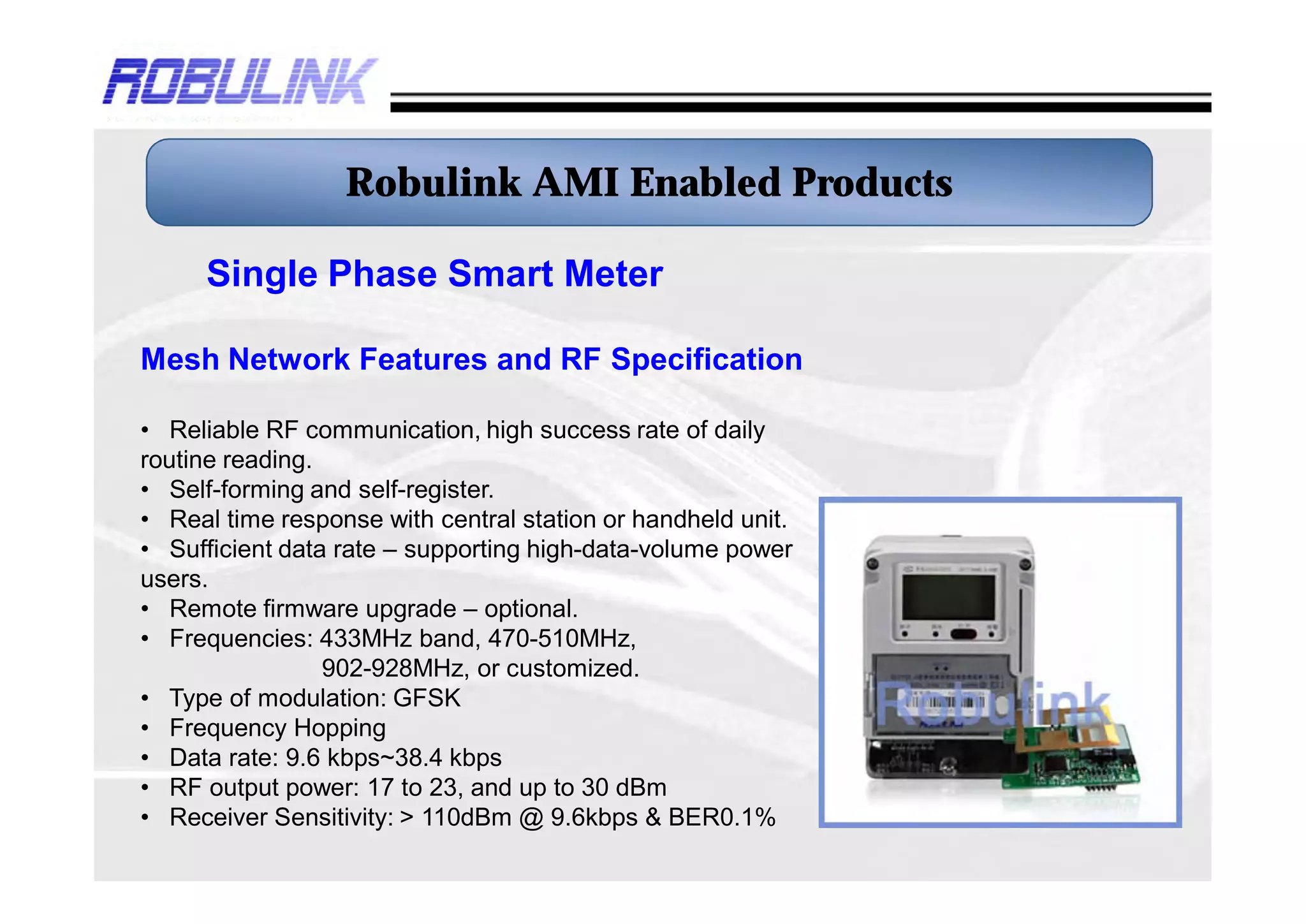 Robulink AMI Enabled Products

     Single Phase Smart Meter

Mesh Network Features and RF Specification

• Reliable RF communication, high success rate of daily
routine reading.
• Self-forming and self-register.
• Real time response with central station or handheld unit.
• Sufficient data rate – supporting high-data-volume power
users.
• Remote firmware upgrade – optional.
• Frequencies: 433MHz band, 470-510MHz,
                 902-928MHz, or customized.
• Type of modulation: GFSK
• Frequency Hopping
• Data rate: 9.6 kbps~38.4 kbps
• RF output power: 17 to 23, and up to 30 dBm
• Receiver Sensitivity: > 110dBm @ 9.6kbps & BER0.1%
 