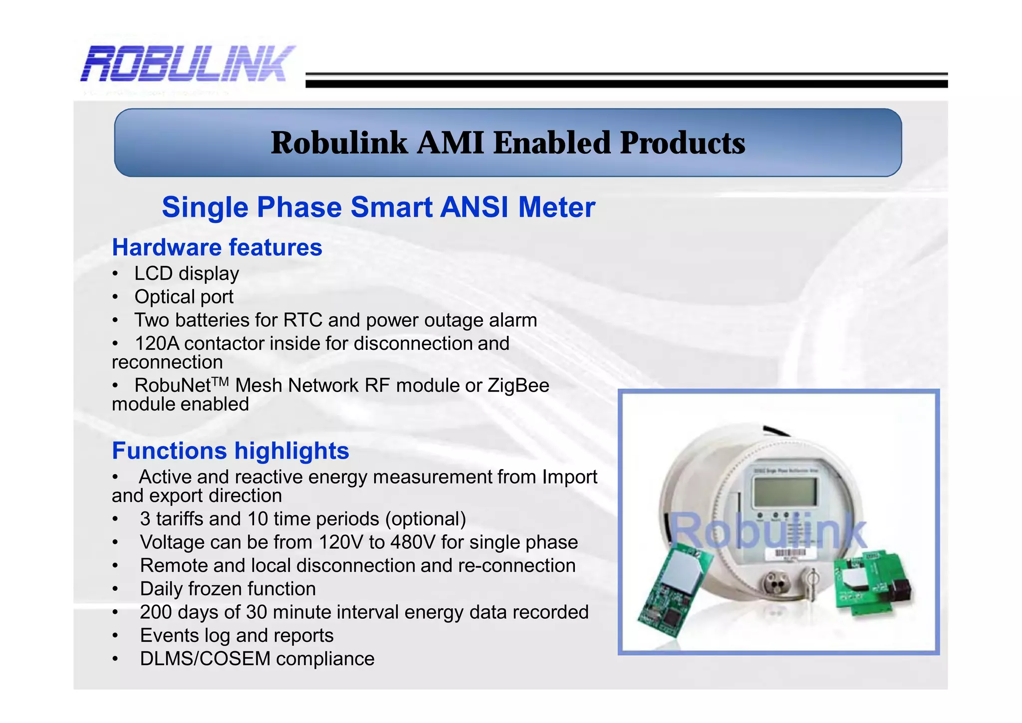 Robulink AMI Enabled Products

     Single Phase Smart ANSI Meter
Hardware features
• LCD display
• Optical port
• Two batteries for RTC and power outage alarm
• 120A contactor inside for disconnection and
reconnection
• RobuNetTM Mesh Network RF module or ZigBee
module enabled

Functions highlights
• Active and reactive energy measurement from Import
and export direction
• 3 tariffs and 10 time periods (optional)
• Voltage can be from 120V to 480V for single phase
• Remote and local disconnection and re-connection
• Daily frozen function
• 200 days of 30 minute interval energy data recorded
• Events log and reports
• DLMS/COSEM compliance
 