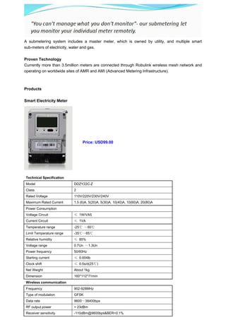 A submetering system includes a master meter, which is owned by utility, and multiple smart
sub-meters of electricity, water and gas.

Proven Technology
Currently more than 3.5million meters are connected through Robulink wireless mesh network and
operating on worldwide sites of AMR and AMI (Advanced Metering Infrastructure).



Products

Smart Electricity Meter




                               Price: USD99.00




Technical Specification
Model                     DDZY22C-Z
Class                     2
Rated Voltage             110V/220V/230V/240V
Maximum Rated Current     1.5 (6)A, 5(20)A, 5(30)A, 10(40)A, 10(60)A, 20(80)A
Power Consumption
Voltage Circuit           ≤ 1W/VA5
Current Circuit           ≤ 1VA
Temperature range         -25℃ ～60℃
Limit Temperature range   -35℃～65℃
Relative humidity         ≤ 85%
Voltage range             0.7Un ～1.3Un
Power frequency           50/60Hz
Starting current          ≤ 0.004lb
Clock shift               ≤ 0.5s/d(25℃)
Net Weight                About 1kg
Dimension                 160*112*71mm
Wireless communication
Frequency                 902-928MHz
Type of modulation        GFSK
Data rate                 9600～38400bps
RF output power           < 23dBm
Receiver sensitivity      -110dBm@9600bps&BER=0.1%
 