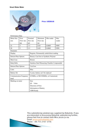 Smart Water Meter




                                                    Price: USD99.00




Performance Data
Meter Size     Over        Nominal           Minimum       Min reader     Max
mm             Flow rate   flow rate         Flow rate                    reader
               Q4          Q3                Q1
15             3           1.5               0.03          0.0005         9999
20             5           2.5               0.05          0.0005         9999
Parameter
Display                          Register, Permanently sealed direct reading

Bottom Plate Options             Bronze, Cast Iron or Synthetic Polymer

Main Case                        Bronze

Body Bolts                       Stainless Steel Measuring Chamber Compounded

Bottom Plate Options:            Cast Iron

Color                            Blue

Battery life                     6 years, battery can’t be replaced

Communication Frequency          433MHz, or 902-928MHz, or Customized.
band
Marking on meter                 Size
                                 Q3 Value
                                 Direction of Flow
                                 Information of Battery
                                 AMR Ready
 