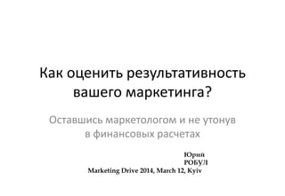 Как оценить результативность
вашего маркетинга?
Оставшись маркетологом и не утонув
в финансовых расчетах
Юрий
РОБУЛ
Marketing Drive 2014, March 12, Kyiv
 