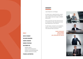 INHALT
VORWORT
Liebe Kolleginnen und Kollegen,
wir wollen Ihnen in dieser Broschüre unseren
neuen, gemeinsamen Auftritt vorstellen und
dabei möglichst viele Ihrer Fragen zu ROBUR
beantworten:
Warum geschieht das? Was bedeutet das für
Ihr Unternehmen? Was bedeutet das für Sie?
Was bedeutet das für die Zukunft?
Für alle Fragen, die danach noch übrigbleiben,
stehen wir und die Leitung Ihres Unterneh-
mens jederzeit Rede und Antwort.
DANIEL BERINGER
JENS CREMER
FLORIAN KOPP
JAN-JÖRG MÜLLER-SEILER
WER IST ROBUR?
DAS NEUE BRANDING
VISION & MISSION
UNSERE STRATEGIE
DAS ROBUR 4X4
	 UNSERE WERTE
	 UNSER PARTNERMANIFEST
	 UNSERE FÜHRUNGSPRINZIPIEN
	 UNSERE SERVICELEITLINIEN
FRAGEN & ANTWORTEN
 