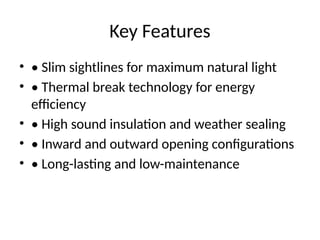 Key Features
• • Slim sightlines for maximum natural light
• • Thermal break technology for energy
efficiency
• • High sound insulation and weather sealing
• • Inward and outward opening configurations
• • Long-lasting and low-maintenance
 